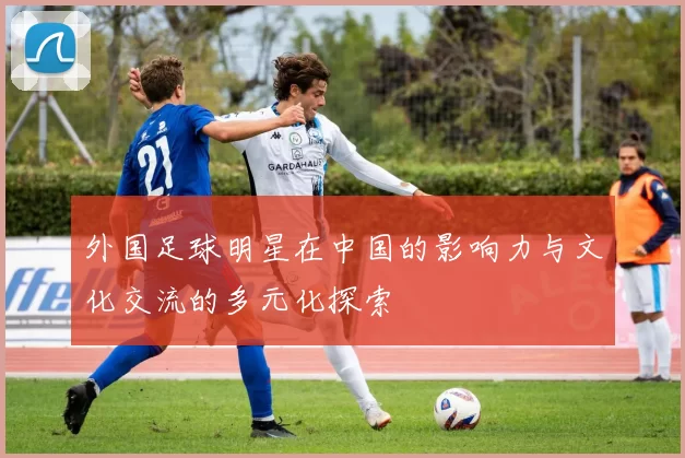 外国足球明星在中国的影响力与文化交流的多元化探索