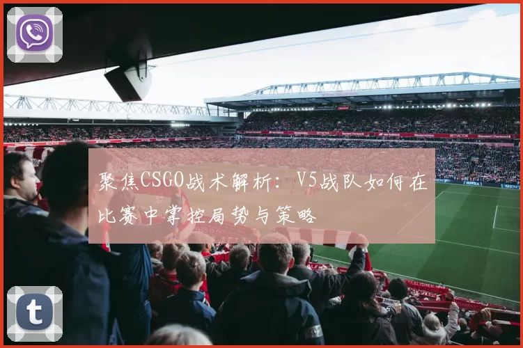 聚焦CSGO战术解析：V5战队如何在比赛中掌控局势与策略