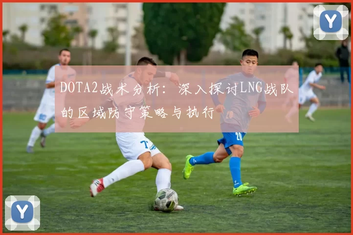 DOTA2战术分析：深入探讨LNG战队的区域防守策略与执行