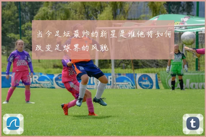 当今足坛最帅的新星是谁他将如何改变足球界的风貌