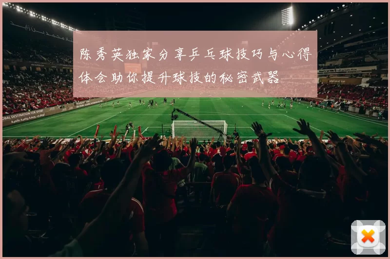 陈秀英独家分享乒乓球技巧与心得体会助你提升球技的秘密武器