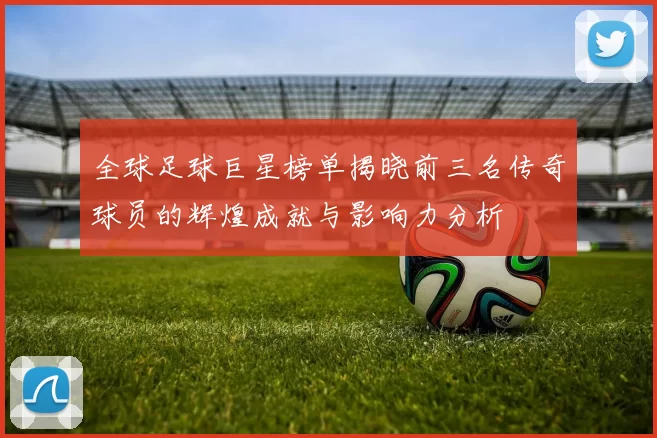 全球足球巨星榜单揭晓前三名传奇球员的辉煌成就与影响力分析