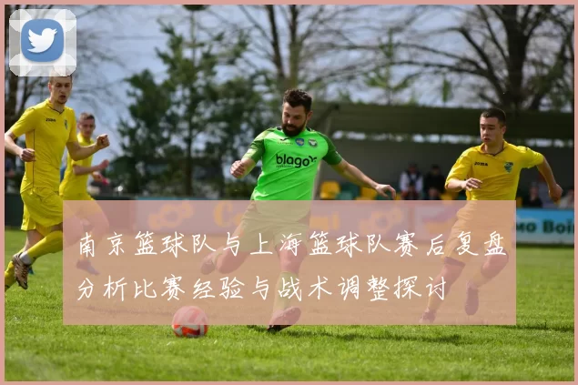 南京篮球队与上海篮球队赛后复盘分析比赛经验与战术调整探讨