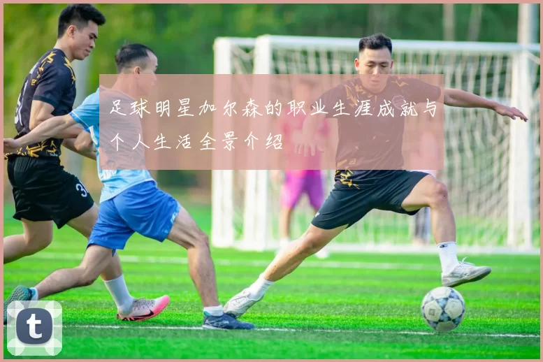 足球明星加尔森的职业生涯成就与个人生活全景介绍
