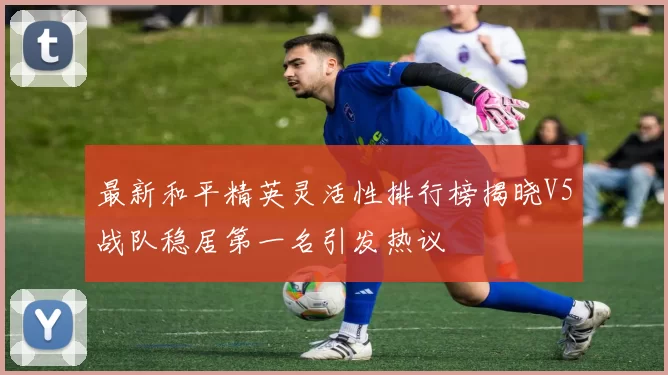 最新和平精英灵活性排行榜揭晓V5战队稳居第一名引发热议