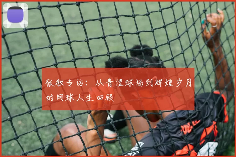张敏专访：从青涩球场到辉煌岁月的网球人生回顾