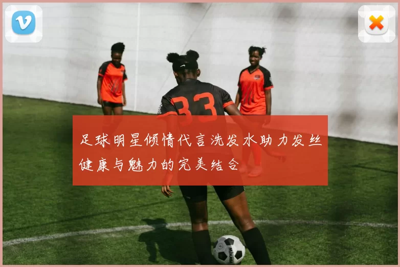 足球明星倾情代言洗发水助力发丝健康与魅力的完美结合