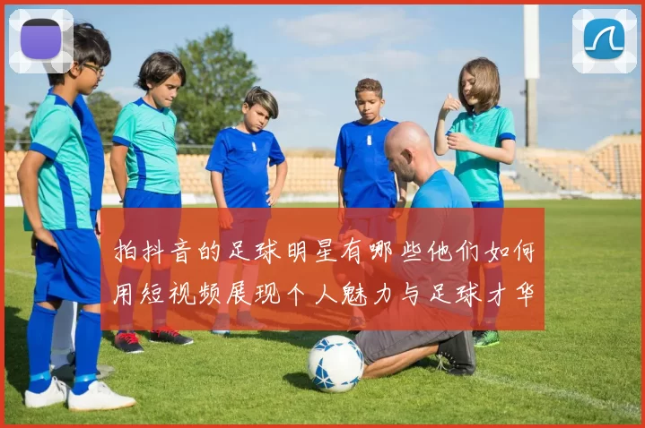 拍抖音的足球明星有哪些他们如何用短视频展现个人魅力与足球才华