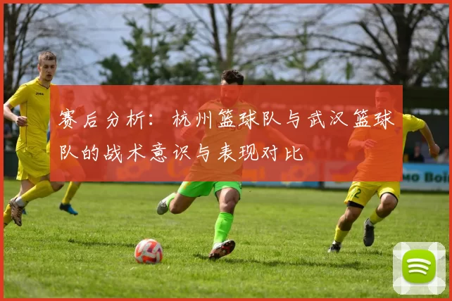 赛后分析：杭州篮球队与武汉篮球队的战术意识与表现对比