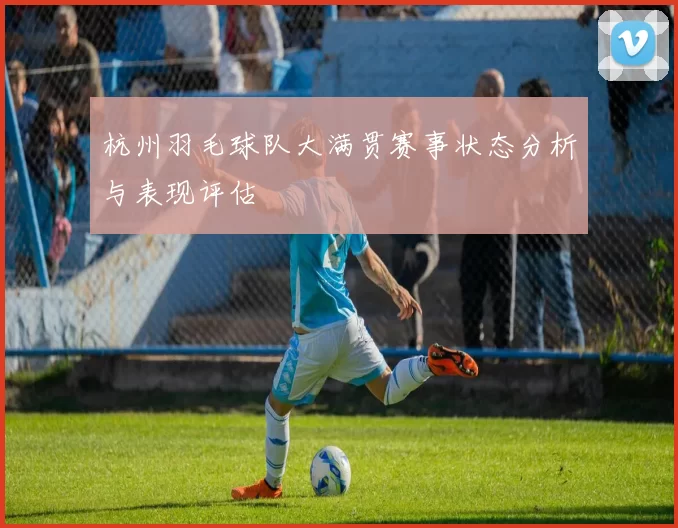 杭州羽毛球队大满贯赛事状态分析与表现评估