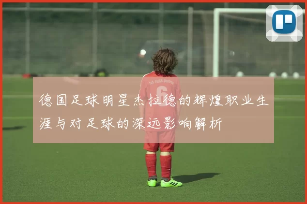 德国足球明星杰拉德的辉煌职业生涯与对足球的深远影响解析