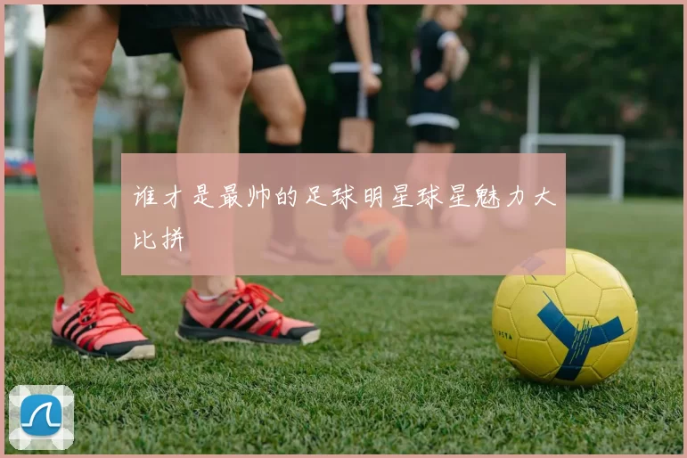 谁才是最帅的足球明星球星魅力大比拼