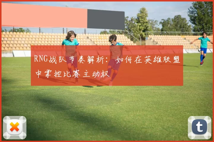 RNG战队节奏解析：如何在英雄联盟中掌控比赛主动权