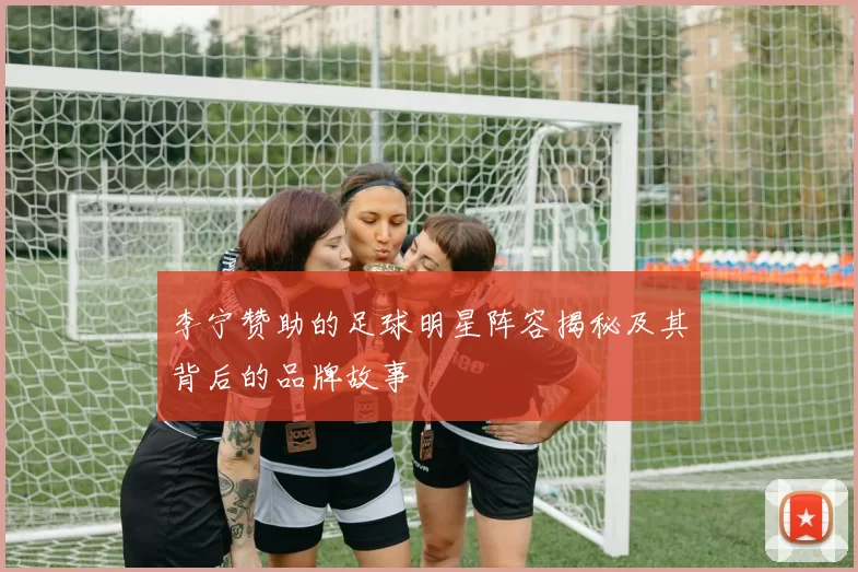 李宁赞助的足球明星阵容揭秘及其背后的品牌故事