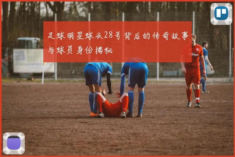 足球明星球衣28号背后的传奇故事与球员身份揭秘