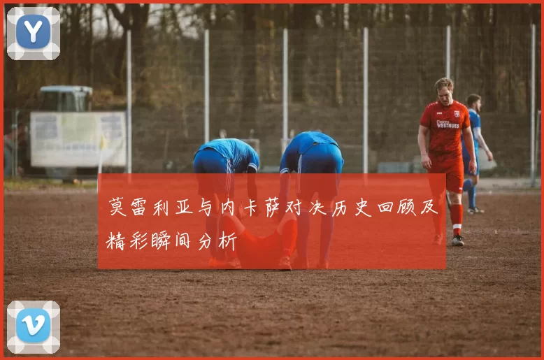 莫雷利亚与内卡萨对决历史回顾及精彩瞬间分析