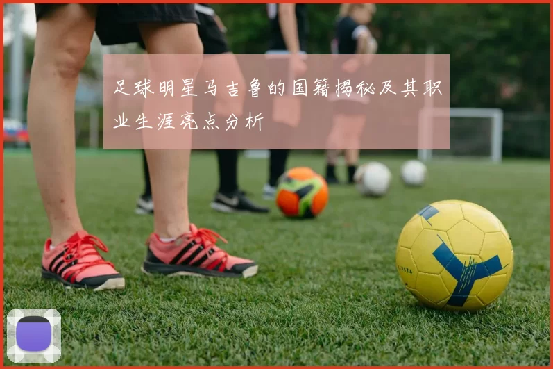 足球明星马吉鲁的国籍揭秘及其职业生涯亮点分析