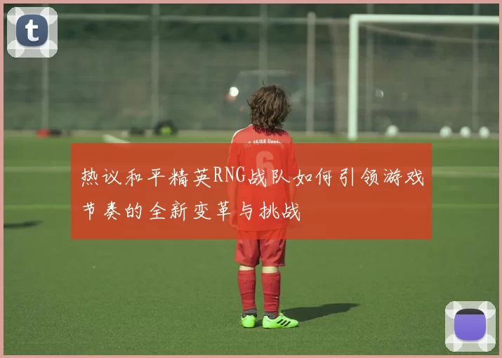 热议和平精英RNG战队如何引领游戏节奏的全新变革与挑战