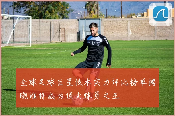 全球足球巨星技术实力评比榜单揭晓谁将成为顶尖球员之王