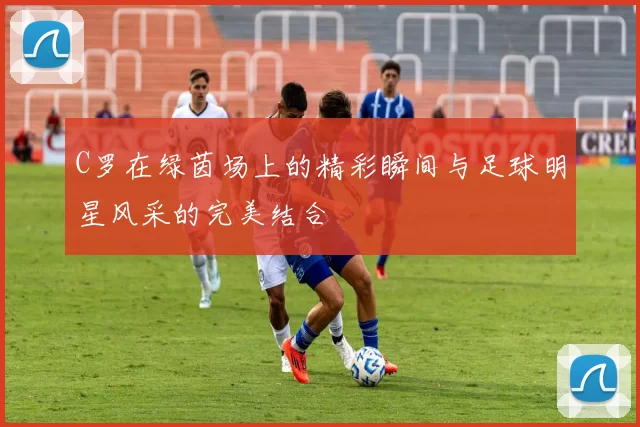 C罗在绿茵场上的精彩瞬间与足球明星风采的完美结合