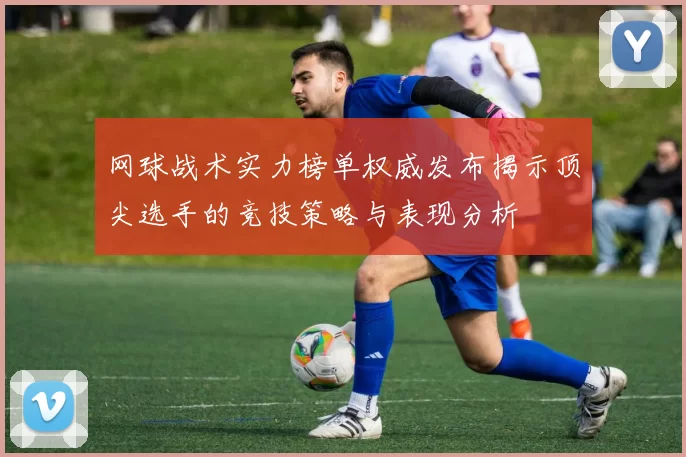 网球战术实力榜单权威发布揭示顶尖选手的竞技策略与表现分析