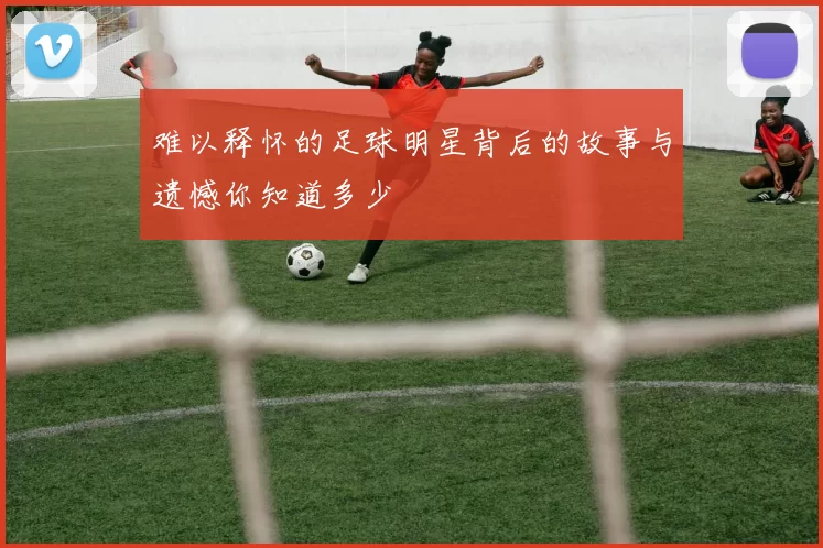 难以释怀的足球明星背后的故事与遗憾你知道多少