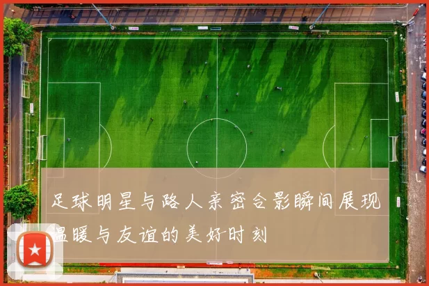 足球明星与路人亲密合影瞬间展现温暖与友谊的美好时刻