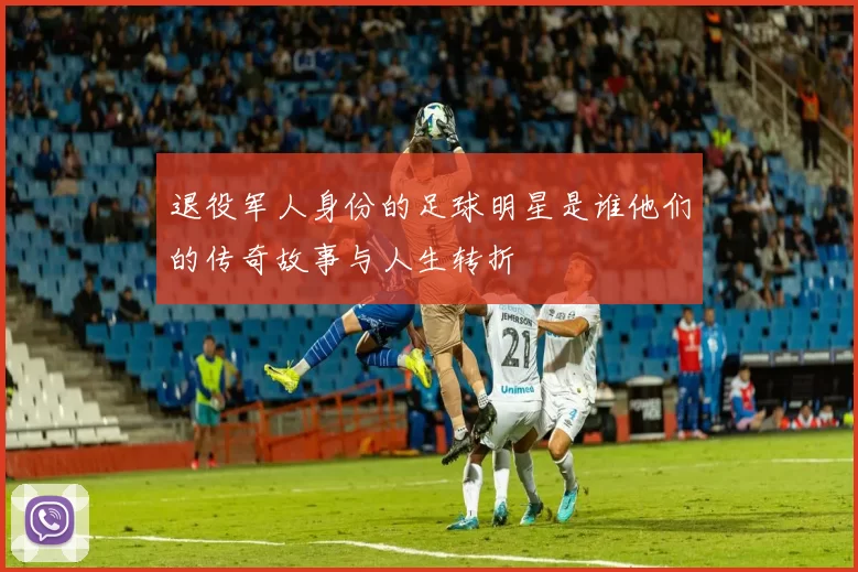 退役军人身份的足球明星是谁他们的传奇故事与人生转折