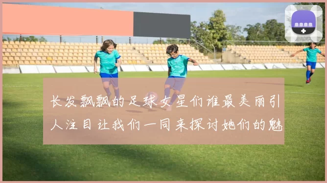 长发飘飘的足球女星们谁最美丽引人注目让我们一同来探讨她们的魅力与风采
