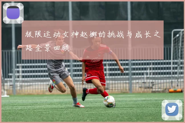 极限运动女神赵娜的挑战与成长之路全景回顾