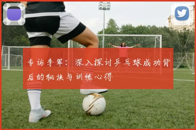 专访李军：深入探讨乒乓球成功背后的秘诀与训练心得