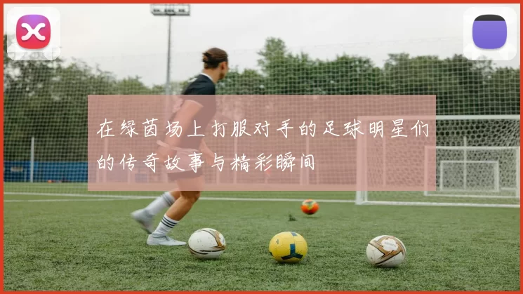 在绿茵场上打服对手的足球明星们的传奇故事与精彩瞬间