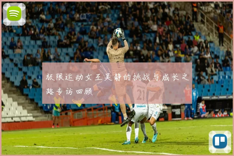 极限运动女王吴静的挑战与成长之路专访回顾