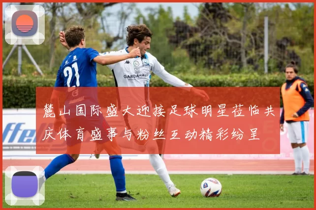 麓山国际盛大迎接足球明星莅临共庆体育盛事与粉丝互动精彩纷呈