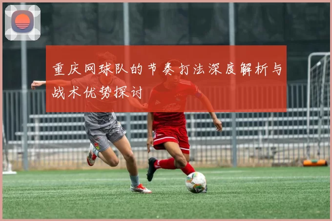 重庆网球队的节奏打法深度解析与战术优势探讨
