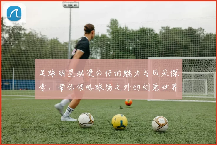 足球明星动漫公仔的魅力与风采探索，带你领略球场之外的创意世界