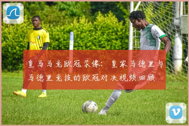 皇马马竞欧冠录像：皇家马德里与马德里竞技的欧冠对决视频回顾