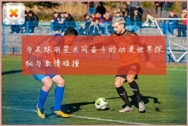 与足球明星共同奋斗的动漫世界探秘与激情碰撞