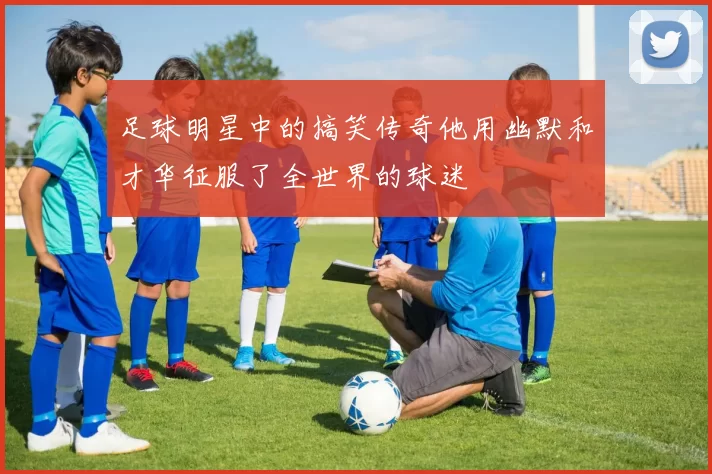 足球明星中的搞笑传奇他用幽默和才华征服了全世界的球迷