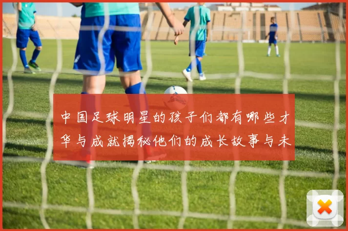 中国足球明星的孩子们都有哪些才华与成就揭秘他们的成长故事与未来展望