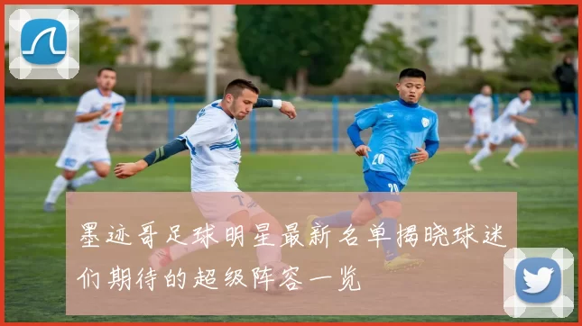 墨迹哥足球明星最新名单揭晓球迷们期待的超级阵容一览