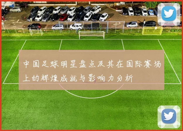 中国足球明星盘点及其在国际赛场上的辉煌成就与影响力分析