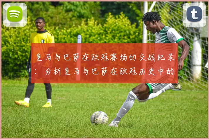 皇马与巴萨在欧冠赛场的交战纪录：分析皇马与巴萨在欧冠历史中的对决