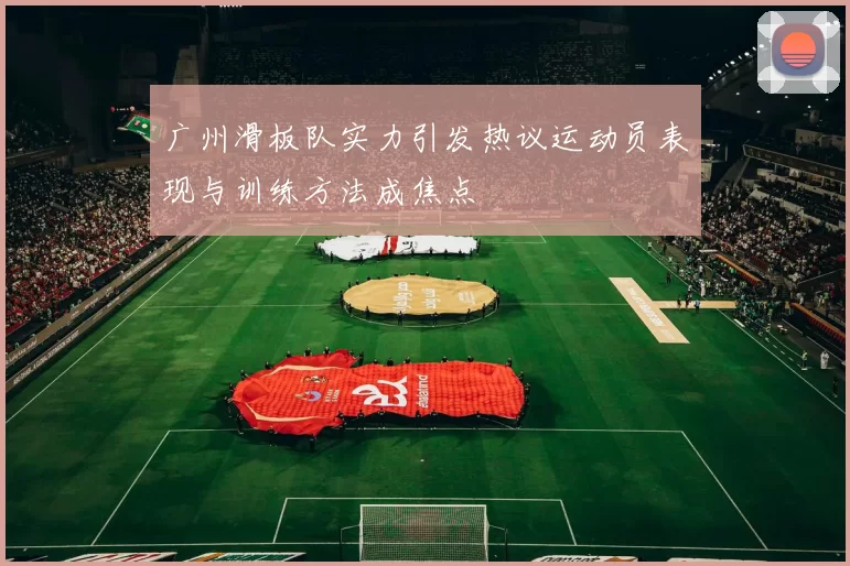 广州滑板队实力引发热议运动员表现与训练方法成焦点