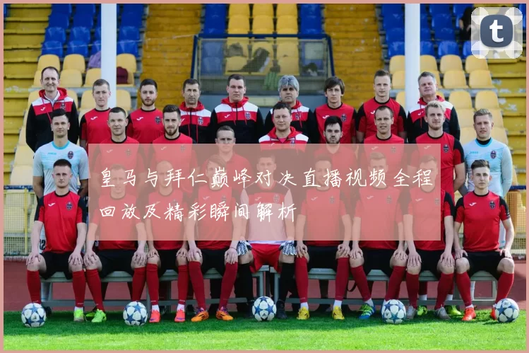 皇马与拜仁巅峰对决直播视频全程回放及精彩瞬间解析