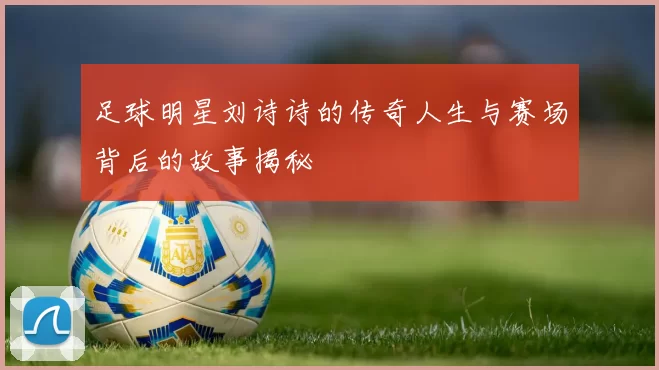 足球明星刘诗诗的传奇人生与赛场背后的故事揭秘