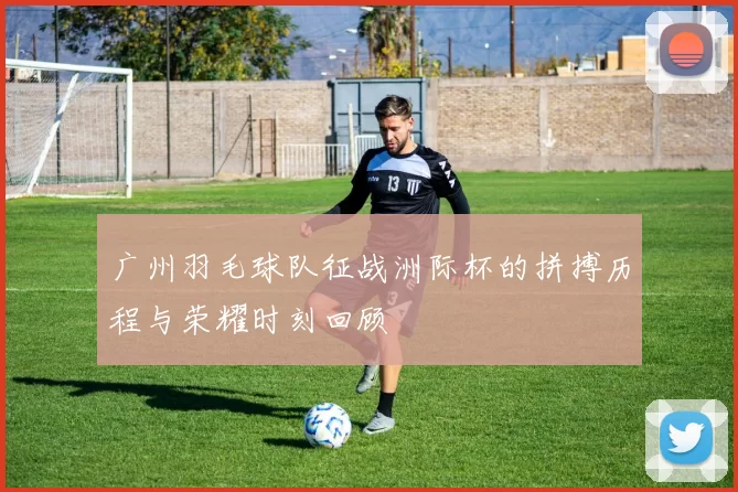 广州羽毛球队征战洲际杯的拼搏历程与荣耀时刻回顾