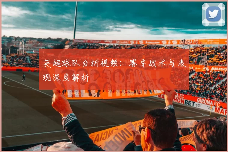 英超球队分析视频：赛季战术与表现深度解析