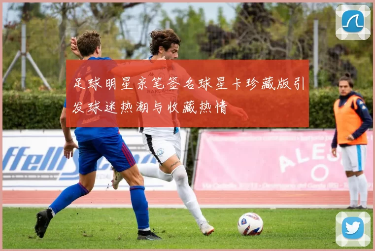 足球明星亲笔签名球星卡珍藏版引发球迷热潮与收藏热情