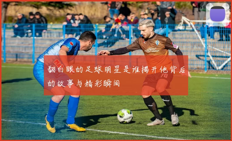 翻白眼的足球明星是谁揭开他背后的故事与精彩瞬间